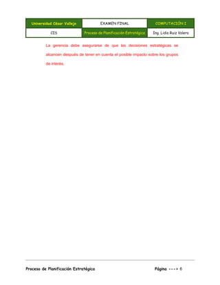 Universidad César Vallejo EXAMEN FINAL COMPUTACIÓN I
CIS Proceso de Planificación Estratégica Ing. Lidia Ruiz Valera
Proceso de Planificación Estratégica Página ---> 6
La gerencia debe asegurarse de que las decisiones estratégicas se
alcancen después de tener en cuenta el posible impacto sobre los grupos
de interés.
 