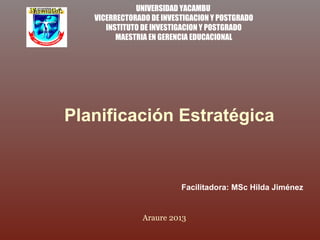 UNIVERSIDAD YACAMBU
VICERRECTORADO DE INVESTIGACION Y POSTGRADO
INSTITUTO DE INVESTIGACION Y POSTGRADO
MAESTRIA EN GERENCIA EDUCACIONAL
Planificación Estratégica
Araure 2013
Facilitadora: MSc Hilda Jiménez
 