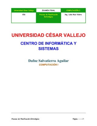 Universidad César Vallejo EXAMEN FINAL COMPUTACIÓN I
CIS Proceso de Planificación
Estratégica
Ing. Lidia Ruiz Valera
Proceso de Planificación Estratégica Página ---->1
UNIVERSIDAD CÉSAR VALLEJO
CENTRO DE INFORMÁTICA Y
SISTEMAS
Dafne Salvatierra Aguilar
COMPUTACIÓN I
 