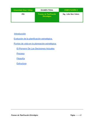 Universidad César Vallejo EXAMEN FINAL COMPUTACIÓN I
CIS Proceso de Planificación
Estratégica
Ing. Lidia Ruiz Valera
Proceso de Planificación Estratégica Página ---->2
Introducción
Evolución de la planificación estratégica.
Puntos de vista en la planeación estratégica:
El Porvenir De Las Decisiones Actuales
Proceso
Filosofía
Estructura
 