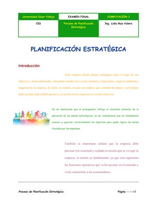 Universidad César Vallejo EXAMEN FINAL COMPUTACIÓN I
CIS Proceso de Planificación
Estratégica
Ing. Lidia Ruiz Valera
Proceso de Planificación Estratégica Página ---->3
PLANIFICACIÓN ESTRATÉGICA
Introducción
Toda empresa diseña planes estratégicos para el logro de sus
objetivos y metas planteadas, esto planes pueden ser a corto, mediano y largo plazo, según la amplitud y
magnitud de la empresa. Es decir, su tamaño, ya que esto implica que cantidad de planes y actividades
debe ejecutar cada unidad operativa, ya sea de niveles superiores o niveles inferiores.
Ha de destacarse que el presupuesto refleja el resultado obtenido de la
aplicación de los planes estratégicos, es de considerarse que es fundamental
conocer y ejecutar correctamente los objetivos para poder lograr las metas
trazadas por las empresas.
También es importante señalar que la empresa debe
precisar con exactitud y cuidado la misión que se va regir la
empresa, la misión es fundamental, ya que esta representa
las funciones operativas que va ha ejecutar en el mercado y
va ha suministrar a los consumidores.
 