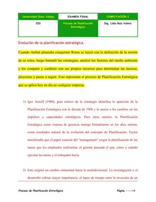 Universidad César Vallejo EXAMEN FINAL COMPUTACIÓN I
CIS Proceso de Planificación
Estratégica
Ing. Lidia Ruiz Valera
Proceso de Planificación Estratégica Página ---->4
Evolución de la planificación estratégica.
Cuando Aníbal planeaba conquistar Roma se inició con la definición de la misión
de su reino, luego formuló las estrategias, analizó los factores del medio ambiente
y los comparó y combinó con sus propios recursos para determinar las tácticas,
proyectos y pasos a seguir. Esto representa el proceso de Planificación Estratégica
que se aplica hoy en día en cualquier empresa.
1) Igor Ansoff (1980), gran teórico de la estrategia identifica la aparición de la
Planificación Estratégica con la década de 1960 y la asocia a los cambios en los
impulsos y capacidades estratégicas. Para otros autores, la Planificación
Estratégica como sistema de gerencia emerge formalmente en los años setenta,
como resultados natural de la evolución del concepto de Planificación: Taylor
manifestaba que el papel esencial del "management" exigía la planificación de las
tareas que los empleados realizarían, el gerente pensada el qué, cómo y cuándo
ejecutar las tareas y el trabajador hacía.
2) Esto originó un cambio estructural hacia la multidivisional. La investigación y el
desarrollo cobran mayor importancia; el lapso de tiempo entre la inversión de un
 
