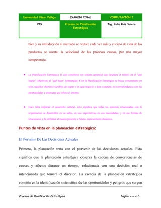 Universidad César Vallejo EXAMEN FINAL COMPUTACIÓN I
CIS Proceso de Planificación
Estratégica
Ing. Lidia Ruiz Valera
Proceso de Planificación Estratégica Página ---->5
bien y su introducción al mercado se reduce cada vez más y el ciclo de vida de los
productos se acorta; la velocidad de los procesos causas, por una mayor
competencia.
● La Planificación Estratégica la cual constituye un sistema gerencial que desplaza el énfasis en el "qué
lograr" (objetivos) al "qué hacer" (estrategias) Con la Planificación Estratégica se busca concentrarse en
sólo, aquellos objetivos factibles de lograr y en qué negocio o área competir, en correspondencia con las
oportunidades y amenazas que ofrece el entorno.
● Hace falta impulsar el desarrollo cultural, esto significa que todas las personas relacionadas con la
organización se desarrollen en su saber, en sus expectativas, en sus necesidades, y en sus formas de
relacionarse y de enfrentar al mundo presente y futuro, esencialmente dinámico.
Puntos de vista en la planeación estratégica:
El Porvenir De Las Decisiones Actuales
Primero, la planeación trata con el porvenir de las decisiones actuales. Esto
significa que la planeación estratégica observa la cadena de consecuencias de
causas y efectos durante un tiempo, relacionada con una decisión real o
intencionada que tomará el director. La esencia de la planeación estratégica
consiste en la identificación sistemática de las oportunidades y peligros que surgen
 