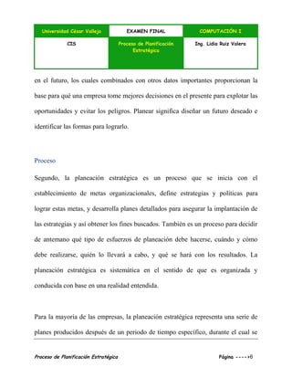 Universidad César Vallejo EXAMEN FINAL COMPUTACIÓN I
CIS Proceso de Planificación
Estratégica
Ing. Lidia Ruiz Valera
Proceso de Planificación Estratégica Página ---->6
en el futuro, los cuales combinados con otros datos importantes proporcionan la
base para qué una empresa tome mejores decisiones en el presente para explotar las
oportunidades y evitar los peligros. Planear significa diseñar un futuro deseado e
identificar las formas para lograrlo.
Proceso
Segundo, la planeación estratégica es un proceso que se inicia con el
establecimiento de metas organizacionales, define estrategias y políticas para
lograr estas metas, y desarrolla planes detallados para asegurar la implantación de
las estrategias y así obtener los fines buscados. También es un proceso para decidir
de antemano qué tipo de esfuerzos de planeación debe hacerse, cuándo y cómo
debe realizarse, quién lo llevará a cabo, y qué se hará con los resultados. La
planeación estratégica es sistemática en el sentido de que es organizada y
conducida con base en una realidad entendida.
Para la mayoría de las empresas, la planeación estratégica representa una serie de
planes producidos después de un periodo de tiempo específico, durante el cual se
 