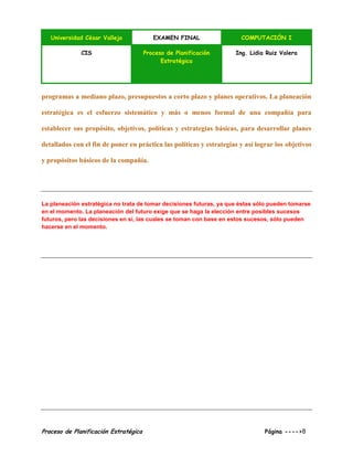 Universidad César Vallejo EXAMEN FINAL COMPUTACIÓN I
CIS Proceso de Planificación
Estratégica
Ing. Lidia Ruiz Valera
Proceso de Planificación Estratégica Página ---->8
programas a mediano plazo, presupuestos a corto plazo y planes operativos. La planeación
estratégica es el esfuerzo sistemático y más o menos formal de una compañía para
establecer sus propósito, objetivos, políticas y estrategias básicas, para desarrollar planes
detallados con el fin de poner en práctica las políticas y estrategias y así lograr los objetivos
y propósitos básicos de la compañía.
La planeación estratégica no trata de tomar decisiones futuras, ya que éstas sólo pueden tomarse
en el momento. La planeación del futuro exige que se haga la elección entre posibles sucesos
futuros, pero las decisiones en sí, las cuales se toman con base en estos sucesos, sólo pueden
hacerse en el momento.
 