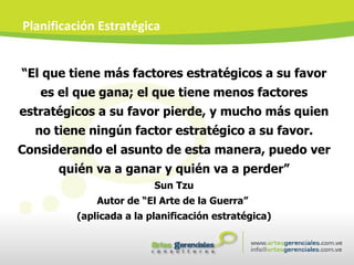 “ El que tiene más factores estratégicos a su favor es el que gana; el que tiene menos factores estratégicos a su favor pierde, y mucho más quien no tiene ningún factor estratégico a su favor. Considerando el asunto de esta manera, puedo ver quién va a ganar y quién va a perder” Sun Tzu Autor de “El Arte de la Guerra”  (aplicada a la planificación estratégica) Planificación Estratégica 