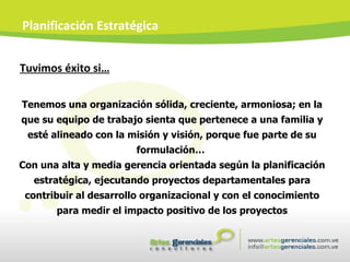 Tuvimos éxito si… Planificación Estratégica Tenemos una organización sólida, creciente, armoniosa; en la que su equipo de trabajo sienta que pertenece a una familia y esté alineado con la misión y visión, porque fue parte de su formulación…  Con una alta y media gerencia orientada según la planificación estratégica, ejecutando proyectos departamentales para contribuir al desarrollo organizacional y con el conocimiento para medir el impacto positivo de los proyectos 