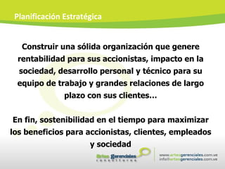Construir una sólida organización que genere rentabilidad para sus accionistas, impacto en la sociedad, desarrollo personal y técnico para su equipo de trabajo y grandes relaciones de largo plazo con sus clientes… En fin, sostenibilidad en el tiempo para maximizar los beneficios para accionistas, clientes, empleados y sociedad Planificación Estratégica 