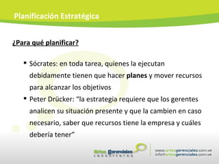 ¿Para qué planificar? Sócrates: en toda tarea, quienes la ejecutan debidamente tienen que hacer  planes  y mover recursos para alcanzar los objetivos Peter Drücker: “la estrategia requiere que los gerentes analicen su situación presente y que la cambien en caso necesario, saber que recursos tiene la empresa y cuáles debería tener” Planificación Estratégica 