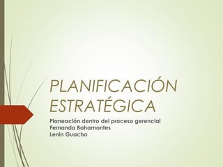 PLANIFICACIÓN 
ESTRATÉGICA 
Planeación dentro del proceso gerencial 
Fernanda Bahamontes 
Lenin Guacho 
 