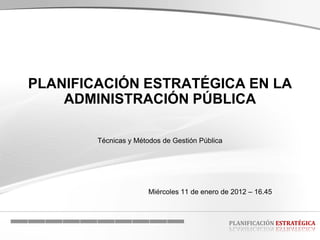PLANIFICACIÓN ESTRATÉGICA EN LA
    ADMINISTRACIÓN PÚBLICA

        Técnicas y Métodos de Gestión Pública




                       Miércoles 11 de enero de 2012 – 16.45



                                                PLANIFICACIÓN ESTRATÉGICA
 