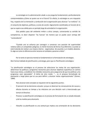 La estrategia en la administración alude a una pregunta fundamental y profundamente
comprometedora ¿Cómo se quiere ser en el futuro? En efecto, la estrategia es una respuesta
hoy, respecto de la orientación y conducción de la organización para alcanzar "un mañana". Es
el conjunto de objetivos, políticas y cursos de acción, lógicamente coordinados en función de lo
que se espera sea válido para un período largo de actividad en la organización.
Esta palabra paso del ambiente militar a otros campos, conservando su sentido de
competencia, es decir disponer "las fuerzas" de manera que se pueda sacar ventaja del
"contendiente"
"Cuando uno se esfuerza por conseguir o conservar una posición de superioridad
relativa sobre un competidor peligroso, la mente funciona de forma muy diferente a cuando se
está tratando de realizar una mejora interna - organizativa- de acuerdo a un modelo absoluto.
Es algo así como la diferencia entre lanzarse al combate y ponerse a dieta".
Por lo tanto el ejercicio mental es fundamental en la formulación de estrategias.
Bien hemos hablado de planificación y estrategia, pero que es Planificación estratégica:
"La planificación estratégica es el proceso de seleccionar las metas de una organización,
determinar las políticas y programas necesarios para alcanzar objetivos específicos en camino
hacia esas metas, y establecer los métodos necesarios para asegurarse de que las políticas y los
programas sean ejecutados". O dicho de otro modo: "... es el proceso formalizado de
planeación a largo plazo que se usa para definir y alcanzar metas organizacionales" (Stoner,
1984)
Para alcanzar este concepto se requieren de los siguientes puntos:
- El porvenir de las decisiones actuales: ya que se observan las consecuencias de causas y
efectos durante un tiempo y las relaciona con una decisión real o intencionada que
tomará el directivo.
- Proceso: La planificación estratégica es el proceso de formulación de un estado deseado
y de los medios para alcanzarlo.
- Filosofía: La planificación es una actitud que implica una orientación de las decisiones
 