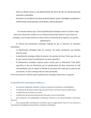 hacia sus efectos futuros y una determinación por hacer de ella una función gerencial
constante y sistemática.
- Estructura: Se consideran tres tipos de planes básicos: planes estratégicos, programas a
mediano plazo y presupuestos a corto plazo, y planes operativos.
Es necesario destacar que, si bien la planificación estratégica observa el efecto a largo
plazo de las decisiones actuales, no es la duración del período cubierto lo que la hace ser
estratégica, sino la repercusión de su efecto sobre la orientación de la empresa y sus gestión
administrativa.
La eficacia del pensamiento estratégico depende de que se observen los siguientes
lineamentos:
- La planificación estratégica debe ser continua. No puede considerarse una rutinaria
funciona anual.
- la planificación estratégica deberá involucrar a los gerentes de línea. Puesto que ellos son
los que conocen mejor los problemas de sus áreas específicas.
- El planeamiento estratégico requiere menos normas para su elaboración. Estas deben
especificar el tipo de información que los planificadores de línea suministran al staff
correspondiente, pero les dejará la libertad de presentarla del modo que les parezca más
conveniente, en tanto contenga todos los datos pertinentes.
Como una forma de visualizar mejor la planificación estratégica observemos el siguiente
La planificación estratégica conlleva a :
Un proceso integral de reflexión, análisis y evaluación de deseos y posibilidades.
Un proceso de decisión sobre lo que se quere hacer y al final, lo que se debe hacer.
La definición de la misión y la visión.
La definición del posicionamiento del mercado y con el consumidor.
Una respuesta a las debilidades y fortalezas internas y a las oportunidades y amenazas
externas.
Una propuestade contribución económica que la organización hace en sus acciones y
asociaciones estratégicas (consumidor, proveedo, trabajador).
 