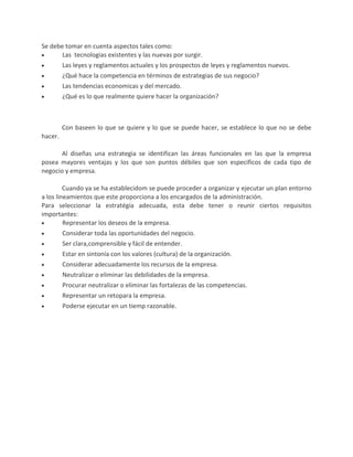 Se debe tomar en cuenta aspectos tales como:
Las tecnologias existentes y las nuevas por surgir.
Las leyes y reglamentos actuales y los prospectos de leyes y reglamentos nuevos.
¿Qué hace la competencia en términos de estrategias de sus negocio?
Las tendencias economicas y del mercado.
¿Qué es lo que realmente quiere hacer la organización?
Con baseen lo que se quiere y lo que se puede hacer, se establece lo que no se debe
hacer.
Al diseñas una estrategia se identifican las áreas funcionales en las que la empresa
posea mayores ventajas y los que son puntos débiles que son especificos de cada tipo de
negocio y empresa.
Cuando ya se ha establecidom se puede proceder a organizar y ejecutar un plan entorno
a los lineamientos que este proporciona a los encargados de la administración.
Para seleccionar la estratégia adecuada, esta debe tener o reunir ciertos requisitos
importantes:
Representar los deseos de la empresa.
Considerar toda las oportunidades del negocio.
Ser clara,comprensible y fácil de entender.
Estar en sintonía con los valores (cultura) de la organización.
Considerar adecuadamente los recursos de la empresa.
Neutralizar o eliminar las debilidades de la empresa.
Procurar neutralizar o eliminar las fortalezas de las competencias.
Representar un retopara la empresa.
Poderse ejecutar en un tiemp razonable.
 