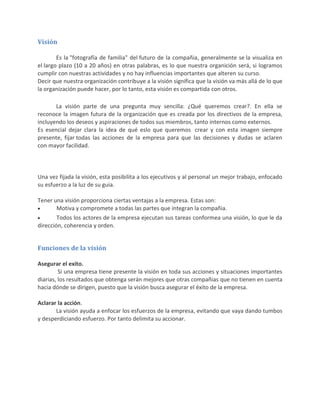 Visión
Es la "fotografía de familia" del futuro de la compañia, generalmente se la visualiza en
el largo plazo (10 a 20 años) en otras palabras, es lo que nuestra organición será, si logramos
cumplir con nuestras actividades y no hay influencias importantes que alteren su curso.
Decir que nuestra organización contribuye a la visión significa que la visión va más allá de lo que
la organización puede hacer, por lo tanto, esta visión es compartida con otros.
La visión parte de una pregunta muy sencilla: ¿Qué queremos crear?. En ella se
reconoce la imagen futura de la organización que es creada por los directivos de la empresa,
incluyendo los deseos y aspiraciones de todos sus miembros, tanto internos como externos.
Es esencial dejar clara la idea de qué eslo que queremos crear y con esta imagen siempre
presente, fijar todas las acciones de la empresa para que las decisiones y dudas se aclaren
con mayor facilidad.
Una vez fijada la visión, esta posibilita a los ejecutivos y al personal un mejor trabajo, enfocado
su esfuerzo a la luz de su guia.
Tener una visión proporciona ciertas ventajas a la empresa. Estas son:
Motiva y compromete a todas las partes que integran la compañia.
Todos los actores de la empresa ejecutan sus tareas conformea una visión, lo que le da
dirección, coherencia y orden.
Funciones de la visión
Asegurar el exito.
Si una empresa tiene presente la visión en toda sus acciones y situaciones importantes
diarias, los resultados que obtenga serán mejores que otras compañias que no tienen en cuenta
hacia dónde se dirigen, puesto que la visión busca asegurar el éxito de la empresa.
Aclarar la acción.
La visión ayuda a enfocar los esfuerzos de la empresa, evitando que vaya dando tumbos
y desperdiciando esfuerzo. Por tanto delimita su accionar.
 