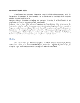 Caracteristicas de la visión.
La visión debe ser expresada claramente, especificando lo más posible para servir de
herramienta de medición de los resultados , de tal forma que los miembros de la empresa
puedan entenderla y describirla.
La visión debe ser positiva y motivadora, que promueva el sentido de la identificación de los
empleados con la tarea que desempeña la organización.
Debe ser reto, es decir, debe balancear lo posible con lo ambicioso. Debe ser un punto de
intersección entre los sueños de grandeza y el pensamiento con los pies en la tierra respecto a
lo que se puede hacer; no debe ser fácilmente alcanzable pero tampoco imposible de obtener.
La visión sirve de base para la explicación de la misión del negocio, otro de los propositos de la
organización, pero subalterno del primero. Ya que la visión se enfoca al objetivo final o lograr,
la misión explica los medios necesarios para cumplir con esa meta mayor.
Misión
Unas breves líneas que definan el propósito final de la Empresa. Por ejemplo, Disney
define como Misión, en su planificación Estratégica, "Hacer feliz a la gente". A partir de aquí, en
cualquier lugar, forma o negocios en el cual se pueda obtener un beneficio
 