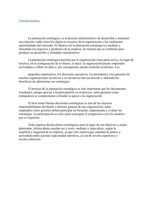 Conclusiones.
La planeación estratégica: es el proceso administrativo de desarrollar y mantener
una relación viable entre los objetivos recursos de la organización y las cambiantes
oportunidades del mercado. El objetivo de la planeación estratégica es modelar y
remodelar los negocios y productos de la empresa, de manera que se combinen para
producir un desarrollo y utilidades satisfactorios.
La planeación estratégica permite que la organización tome parte activa, en lugar de
reactiva, en la configuración de su futuro, es decir, la organización puede emprender
actividades e influir en ellas y, por consiguiente, puede controlar su destino. Los
pequeños empresarios, los directores ejecutivos, los presidentes y los gerentes de
muchas organizaciones lucrativas y no lucrativas han reconocido y obtenido los
beneficios de administrar sus estrategias.
El proceso de la planeación estratégica es más importante que los documentos
resultantes, porque gracias a la participación en el proceso, tanto gerentes como
trabajadores se comprometen a brindar su apoyo a la organización.
Si bien tomar buenas decisiones estratégicas es una de las mayores
responsabilidades del dueño o director general de una organización, tanto
empleados como gerentes deben participar en formular, implementar y evaluar las
estrategias. La participación es clave para conseguir el compromiso con los cambios
que se requieren.
Toda empresa diseña planes estratégicos para el logro de sus objetivos y metas
planteadas, dichos planes pueden ser a corto, mediano y largo plazo, según la
amplitud y magnitud de la empresa, ya que esto implica que cantidad de planes y
actividades debe ejecutar cada unidad operativa, ya sea de niveles superiores o
niveles inferiores.
 