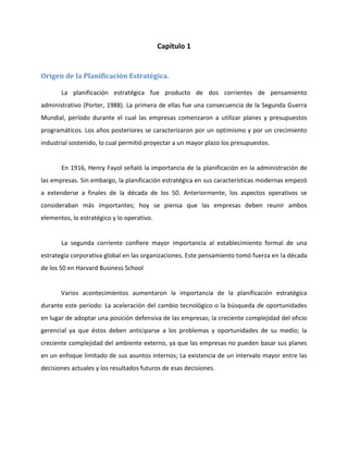 Capitulo 1
Origen de la Planificación Estratégica.
La planificación estratégica fue producto de dos corrientes de pensamiento
administrativo (Porter, 1988). La primera de ellas fue una consecuencia de la Segunda Guerra
Mundial, período durante el cual las empresas comenzaron a utilizar planes y presupuestos
programáticos. Los años posteriores se caracterizaron por un optimismo y por un crecimiento
industrial sostenido, lo cual permitió proyectar a un mayor plazo los presupuestos.
En 1916, Henry Fayol señaló la importancia de la planificación en la administración de
las empresas. Sin embargo, la planificación estratégica en sus características modernas empezó
a extenderse a finales de la década de los 50. Anteriormente, los aspectos operativos se
consideraban más importantes; hoy se piensa que las empresas deben reunir ambos
elementos, lo estratégico y lo operativo.
La segunda corriente confiere mayor importancia al establecimiento formal de una
estrategia corporativa global en las organizaciones. Este pensamiento tomó fuerza en la década
de los 50 en Harvard Business School
Varios acontecimientos aumentaron la importancia de la planificación estratégica
durante este período: La aceleración del cambio tecnológico o la búsqueda de oportunidades
en lugar de adoptar una posición defensiva de las empresas; la creciente complejidad del oficio
gerencial ya que éstos deben anticiparse a los problemas y oportunidades de su medio; la
creciente complejidad del ambiente externo, ya que las empresas no pueden basar sus planes
en un enfoque limitado de sus asuntos internos; La existencia de un intervalo mayor entre las
decisiones actuales y los resultados futuros de esas decisiones.
 