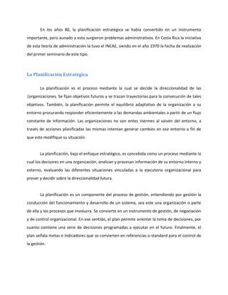 En los años 80, la planificación estratégica se había convertido en un instrumento
importante, pero aunado a esto surgieron problemas administrativos. En Costa Rica la iniciativa
de esta teoría de administración la tuvo el INCAE, siendo en el año 1970 la fecha de realización
del primer seminario de este tipo.
La Planificación Estratégica
La planificación es el proceso mediante la cual se decide la direccionalidad de las
|organizaciones. Se fijan objetivos futuros y se trazan trayectorias para la consecución de tales
objetivos. También, la planificación permite el equilibrio adaptativo de la organización a su
entorno procurando responder eficientemente a las demandas ambientales a partir de un flujo
constante de información. Las organizaciones no son entes inermes al vaivén del entorno, a
través de acciones planificadas las mismas intentan generar cambios en ese entorno a fin de
que este modifique su situación.
La planificación, bajo el enfoque estratégico, es concebida como un proceso mediante la
cual los decisores en una organización, analizan y procesan información de su entorno interno y
externo, evaluando las diferentes situaciones vinculadas a la ejecutoria organizacional para
prever y decidir sobre la direccionalidad futura.
La planificación es un componente del proceso de gestión, entendiendo por gestión la
conducción del funcionamiento y desarrollo de un sistema, sea este una organización o parte
de ella y los procesos que involucra. Se convierte en un instrumento de gestión, de negociación
y de control organizacional. En ese sentido, el plan permite orientar la toma de decisiones, por
cuanto contiene una serie de decisiones programadas a ejecutar en el futuro. Finalmente, el
plan señala metas e indicadores que se convierten en referencias o standard para el control de
la gestión.
 