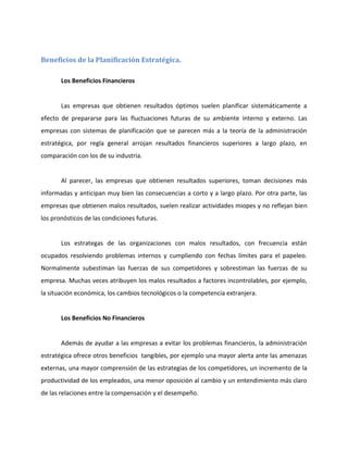 Beneficios de la Planificación Estratégica.
Los Beneficios Financieros
Las empresas que obtienen resultados óptimos suelen planificar sistemáticamente a
efecto de prepararse para las fluctuaciones futuras de su ambiente interno y externo. Las
empresas con sistemas de planificación que se parecen más a la teoría de la administración
estratégica, por regla general arrojan resultados financieros superiores a largo plazo, en
comparación con los de su industria.
Al parecer, las empresas que obtienen resultados superiores, toman decisiones más
informadas y anticipan muy bien las consecuencias a corto y a largo plazo. Por otra parte, las
empresas que obtienen malos resultados, suelen realizar actividades miopes y no reflejan bien
los pronósticos de las condiciones futuras.
Los estrategas de las organizaciones con malos resultados, con frecuencia están
ocupados resolviendo problemas internos y cumpliendo con fechas límites para el papeleo.
Normalmente subestiman las fuerzas de sus competidores y sobrestiman las fuerzas de su
empresa. Muchas veces atribuyen los malos resultados a factores incontrolables, por ejemplo,
la situación económica, los cambios tecnológicos o la competencia extranjera.
Los Beneficios No Financieros
Además de ayudar a las empresas a evitar los problemas financieros, la administración
estratégica ofrece otros beneficios tangibles, por ejemplo una mayor alerta ante las amenazas
externas, una mayor comprensión de las estrategias de los competidores, un incremento de la
productividad de los empleados, una menor oposición al cambio y un entendimiento más claro
de las relaciones entre la compensación y el desempeño.
 