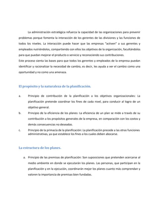 La administración estratégica refuerza la capacidad de las organizaciones para prevenir
problemas porque fomenta la interacción de los gerentes de las divisiones y las funciones de
todos los niveles. La interacción puede hacer que las empresas “activen” a sus gerentes y
empleados nutriéndolos, compartiendo con ellos los objetivos de la organización, facultándolos
para que puedan mejorar el producto o servicio y reconociendo sus contribuciones.
Este proceso sienta las bases para que todos los gerentes y empleados de la empresa puedan
identificar y racionalizar la necesidad de cambio, es decir, les ayuda a ver el cambio como una
oportunidad y no como una amenaza.
El propósito y la naturaleza de la planificación.
a. Principio de contribución de la planificación a los objetivos organizacionales: La
planificación pretende coordinar los fines de cada nivel, para conducir al logro de un
objetivo general.
b. Principio de la eficiencia de los planes: La eficiencia de un plan se mide a través de su
contribución a los propósitos generales de la empresa, en comparación con los costos y
demás consecuencias no deseadas.
c. Principio de la primacía de la planificación: La planificación precede a las otras funciones
administrativas, ya que establece los fines a los cuales deben abocarse.
La estructura de los planes.
a. Principio de las premisas de planificación: Son suposiciones que pretenden acercarse al
medio ambiente en donde se ejecutarán los planes. Las personas, que participan en la
planificación y en la ejecución, coordinarán mejor los planes cuanto más comprendan y
valoren la importancia de premisas bien fundadas.
 