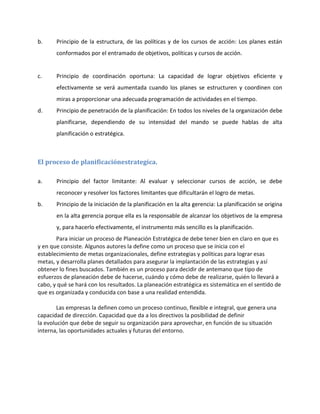 b. Principio de la estructura, de las políticas y de los cursos de acción: Los planes están
conformados por el entramado de objetivos, políticas y cursos de acción.
c. Principio de coordinación oportuna: La capacidad de lograr objetivos eficiente y
efectivamente se verá aumentada cuando los planes se estructuren y coordinen con
miras a proporcionar una adecuada programación de actividades en el tiempo.
d. Principio de penetración de la planificación: En todos los niveles de la organización debe
planificarse, dependiendo de su intensidad del mando se puede hablas de alta
planificación o estratégica.
El proceso de planificaciónestrategica.
a. Principio del factor limitante: Al evaluar y seleccionar cursos de acción, se debe
reconocer y resolver los factores limitantes que dificultarán el logro de metas.
b. Principio de la iniciación de la planificación en la alta gerencia: La planificación se origina
en la alta gerencia porque ella es la responsable de alcanzar los objetivos de la empresa
y, para hacerlo efectivamente, el instrumento más sencillo es la planificación.
Para iniciar un proceso de Planeación Estratégica de debe tener bien en claro en que es
y en que consiste. Algunos autores la define como un proceso que se inicia con el
establecimiento de metas organizacionales, define estrategias y políticas para lograr esas
metas, y desarrolla planes detallados para asegurar la implantación de las estrategias y así
obtener lo fines buscados. También es un proceso para decidir de antemano que tipo de
esfuerzos de planeación debe de hacerse, cuándo y cómo debe de realizarse, quién lo llevará a
cabo, y qué se hará con los resultados. La planeación estratégica es sistemática en el sentido de
que es organizada y conducida con base a una realidad entendida.
Las empresas la definen como un proceso continuo, flexible e integral, que genera una
capacidad de dirección. Capacidad que da a los directivos la posibilidad de definir
la evolución que debe de seguir su organización para aprovechar, en función de su situación
interna, las oportunidades actuales y futuras del entorno.
 