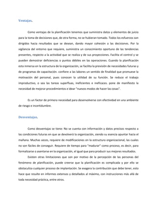 Ventajas.
Como ventajas de la planificación tenemos que suministra datos y elementos de juicio
para la toma de decisiones que, de otra forma, no se hubieran tomado. Todos los esfuerzos son
dirigidos hacia resultados que se desean, dando mayor cohesión a las decisiones. Por la
vigilancia del entorno que requiere, suministra un conocimiento oportuno de las tendencias
presentes, respecto a la actividad que se realiza y de sus proyecciones. Facilita el control y se
pueden demostrar deficiencias o puntos débiles en las operaciones. Cuando la planificación
esta inmersa en la estructura de la organización, se facilita la previsión de necesidades futuras y
de programas de capacitación. confiere a las labores un sentido de finalidad que promueve la
motivación del personal, pues conocen la utilidad de su función. Se reduce el trabajo
improductivo, o sea las tareas superfluas, ineficientes e ineficaces. pone de manifiesto la
necesidad de mejorar procedimientos e idear "nuevos modos de hacer las cosas".
Es un factor de primera necesidad para desenvolverse con efectividad en una ambiente
de riesgo e incertidumbre.
Desventajas.
Como desventajas se tiene: No se cuenta con información y datos precisos respecto a
las condiciones futuras en que se devolverá la organización, siendo su esencia apuntar hacia el
mañana. Muchas veces, requiere de modificaciones en la estructura organizacional, las cuales
no son fáciles de conseguir. Requiere de tiempo para "madurar" como proceso, es decir, para
formalizarse o asentarse en la organización, el igual que para producir sus mejores resultados.
Existen otras limitaciones que son por motivo de la percepción de las personas del
fenómeno de planificación, puede creerse que la planificación es complicada y por ello se
obstaculiza cualquier proceso de implantación. Se exagera la contribución que debe tener, esto
hace que resulte en informes extensos y detallados al máximo, con instrucciones más allá de
toda necesidad práctica, entre otros.
 