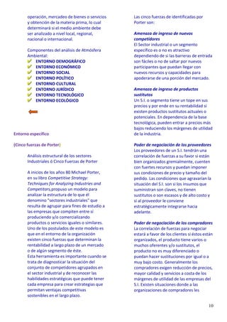 10
operación, mercadeo de bienes o servicios
y obtención de la materia prima, lo cual
determinará si el medio ambiente debe
ser analizado a nivel local, regional,
nacional o internacional.
Componentes del análisis de Atmósfera
Ambiental:
ENTORNO DEMOGRÁFICO
ENTORNO ECONÓMICO
ENTORNO SOCIAL
ENTORNO POLÍTICO
ENTORNO CULTURAL
ENTORNO JURÍDICO
ENTORNO TECNOLÓGICO
ENTORNO ECOLÓGICO
Entorno específico
(Cinco fuerzas de Porter)
Análisis estructural de los sectores
Industriales ó Cinco Fuerzas de Porter
A inicios de los años 80 Michael Porter,
en su libro Competitive Strategy:
Techniques for Analyzing Industries and
Competitors,propuso un modelo para
analizar la estructura de lo que él
denomino "sectores industriales" que
resulta de agrupar para fines de estudio a
las empresas que compiten entre sí
produciendo y/o comercializando
productos o servicios iguales o similares.
Uno de los postulados de este modelo es
que en el entorno de la organización
existen cinco fuerzas que determinan la
rentabilidad a largo plazo de un mercado
o de algún segmento de éste.
Esta herramienta es importante cuando se
trata de diagnosticar la situación del
conjunto de competidores agrupados en
el sector industrial y de reconocer las
habilidades estratégicas que puede tener
cada empresa para crear estrategias que
permitan ventajas competitivas
sostenibles en el largo plazo.
Las cinco fuerzas de identificadas por
Porter son:
Amenaza de ingreso de nuevos
competidores
El Sector industrial o un segmento
específico es o no es atractivo
dependiendo de si las barreras de entrada
son fáciles o no de saltar por nuevos
participantes que puedan llegar con
nuevos recursos y capacidades para
apoderarse de una porción del mercado.
Amenaza de ingreso de productos
sustitutos
Un S.I. o segmento tiene un tope en sus
precios y por ende en su rentabilidad si
existen productos sustitutos actuales o
potenciales. En dependencia de la base
tecnológica, pueden entrar a precios más
bajos reduciendo los márgenes de utilidad
de la industria.
Poder de negociación de los proveedores
Los proveedores de un S.I. tendrán una
correlación de fuerzas a su favor si están
bien organizados gremialmente, cuenten
con fuertes recursos y puedan imponer
sus condiciones de precio y tamaño del
pedido. Las condiciones que agravarían la
situación del S.I. son si los insumos que
suministran son claves, no tienen
sustitutos o son escasos y de alto costo y
si al proveedor le conviene
estratégicamente integrarse hacia
adelante.
Poder de negociación de los compradores
La correlación de fuerzas para negociar
estará a favor de los clientes si éstos están
organizados, el producto tiene varios o
muchos oferentes y/o sustitutos, el
producto no es muy diferenciado o
puedan hacer sustituciones por igual o a
muy bajo costo. Generalmente los
compradores exigen reducción de precios,
mayor calidad y servicios a costa de los
márgenes de utilidad de las empresas del
S.I. Existen situaciones donde a las
organizaciones de compradores les
 