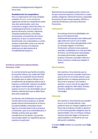 11
conviene estratégicamente integrarse
hacia atrás.
Rivalidad entre los competidores
Para un organización será más complejo
competir en un S.I. o en uno de sus
segmentos donde los competidores estén
muy bien posicionados, sean muy
numerosos y tengan costos fijos altos. La
rivalidad generalmente se expresa en:
guerras de precios, fuertes y agresivas
campañas publicitarias y mercadeo,
promociones y lanzamiento de nuevos
productos, lo que a la postre termina
beneficiando a los compradores u a otros
sectores industriales como es el caso de
trasladarle recursos a la industria
publicitaria en detrimento de la
rentabilidad del propio S.I.
Fortalezas-Limitaciones-Oportunidades-
Amenazas, FLOA:
Es una herramienta que facilita el análisis
de situación Interna, por medio del FLOA
se realiza una evaluación de los factores
principales que se espera influyan en el
cumplimiento de propósitos básicos de la
empresa o institución; requiere escudriñar
y de alguna manera predecir lo que se
supone va ocurrir o las necesidades que se
tendrán, además de lo que se debe hacer
para estar preparado.
Las fuerzas y las limitaciones son parte del
mundo interno de la empresa, en donde
puede influirse directamente en el futuro.
Las oportunidades y amenazas tienen
lugar en el mundo externo de la empresa
o institución, que no es controlable pero si
influible, práctica ésta que debe
considerarse en los planes. Los asuntos
enumerados deben ser específicos para la
empresa en particular.
Fuerzas:
Representan los principales puntos a favor con
los que cuenta la empresa o institución en cuatro
amplias categorías: Potencial humano, Capacidad
de proceso (lo que incluye equipos, edificios y
sistemas) Productos y servicios y Recursos
financieros.
Limitaciones:
Se sustituye el termino debilidades con
que se le ha denominado
tradicionalmente porque éste implica que
algo anda mal ó con lo cual se debe
convivir como si fuera discapacidad; envía
un mensaje negativo. El termino
limitaciones contiene menos prejuicio
asociado, la debilidad no es más que falta
de fuerza. Las limitaciones relacionadas
con potencial humano, capacidad de
proceso o finanzas se pueden reforzar o
tomar acciones a modo que impidan el
avance.
Oportunidades:
Son eventos o circunstancias que se
espera que ocurran o pueden inducirse a
que ocurran en el mundo exterior y que
podrían tener un impacto positivo en el
futuro de la empresa. Esto tiende a
aparecer e una o mas de las siguientes
grandes categorías: Mercados, Clientes,
Industria, Gobierno, Competencia y
Tecnología.
Amenazas:
Son eventos o circunstancias que pueden
ocurrir en el mundo exterior y que
pudieran tener un impacto negativo en el
futuro de la empresa; tienden a aparecer
en las mismas grandes categorías que las
oportunidades. Con un enfoque creativo,
muchas amenazas llegan a tornarse en
oportunidades o minimizarse con una
planeación cuidadosa.
El análisis FLOA tambien es conocido como Foda
ó Dofa.
 