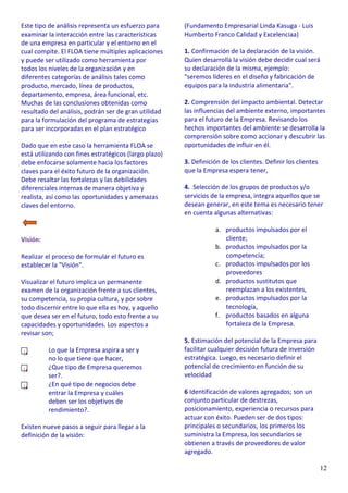 12
Este tipo de análisis representa un esfuerzo para
examinar la interacción entre las características
de una empresa en particular y el entorno en el
cual compite. El FLOA tiene múltiples aplicaciones
y puede ser utilizado como herramienta por
todos los niveles de la organización y en
diferentes categorías de análisis tales como
producto, mercado, línea de productos,
departamento, empresa, área funcional, etc.
Muchas de las conclusiones obtenidas como
resultado del análisis, podrán ser de gran utilidad
para la formulación del programa de estrategias
para ser incorporadas en el plan estratégico
Dado que en este caso la herramienta FLOA se
está utilizando con fines estratégicos (largo plazo)
debe enfocarse solamente hacia los factores
claves para el éxito futuro de la organización.
Debe resaltar las fortalezas y las debilidades
diferenciales internas de manera objetiva y
realista, así como las oportunidades y amenazas
claves del entorno.
Visión:
Realizar el proceso de formular el futuro es
establecer la "Visión".
Visualizar el futuro implica un permanente
examen de la organización frente a sus clientes,
su competencia, su propia cultura, y por sobre
todo discernir entre lo que ella es hoy, y aquello
que desea ser en el futuro, todo esto frente a su
capacidades y oportunidades. Los aspectos a
revisar son;
Lo que la Empresa aspira a ser y
no lo que tiene que hacer,
¿Que tipo de Empresa queremos
ser?.
¿En qué tipo de negocios debe
entrar la Empresa y cuáles
deben ser los objetivos de
rendimiento?.
Existen nueve pasos a seguir para llegar a la
definición de la visión:
(Fundamento Empresarial Linda Kasuga - Luis
Humberto Franco Calidad y Excelenciaa)
1. Confirmación de la declaración de la visión.
Quien desarrolla la visión debe decidir cual será
su declaración de la misma, ejemplo:
"seremos líderes en el diseño y fabricación de
equipos para la industria alimentaria".
2. Comprensión del impacto ambiental. Detectar
las influencias del ambiente externo, importantes
para el futuro de la Empresa. Revisando los
hechos importantes del ambiente se desarrolla la
comprensión sobre como accionar y descubrir las
oportunidades de influir en él.
3. Definición de los clientes. Definir los clientes
que la Empresa espera tener,
4. Selección de los grupos de productos y/o
servicios de la empresa, integra aquellos que se
desean generar, en este tema es necesario tener
en cuenta algunas alternativas:
a. productos impulsados por el
cliente;
b. productos impulsados por la
competencia;
c. productos impulsados por los
proveedores
d. productos sustitutos que
reemplazan a los existentes,
e. productos impulsados por la
tecnología,
f. productos basados en alguna
fortaleza de la Empresa.
5. Estimación del potencial de la Empresa para
facilitar cualquier decisión futura de inversión
estratégica. Luego, es necesario definir el
potencial de crecimiento en función de su
velocidad
6 Identificación de valores agregados; son un
conjunto particular de destrezas,
posicionamiento, experiencia o recursos para
actuar con éxito. Pueden ser de dos tipos:
principales o secundarios, los primeros los
suministra la Empresa, los secundarios se
obtienen a través de proveedores de valor
agregado.
 