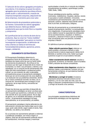 13
7. Selección de los valores agregados principales y
secundarios. Si la empresa no posee los valores
agregados para los productos que desea ofrecer,
puede acudir a: subcontratación, creación de
empresas temporales conjuntas, adquisición de
otras empresas, inversiones para crear valor.
8. Determinación de proveedores potenciales y
las fuentes. Conociendo los valores agregados
que debemos buscar, habrá que debatir
ampliamente para que la visión lleve su respaldo
y compromiso.
9. Cuantificación de los criterios de éxito de los
productos. Aquí se crean las "metas medibles"
e "incentivos apropiados" para poner en marcha
la energía de la organización. La definición de
estos criterios se realiza en términos de:
funcionalidad del producto, apariencia, precio,
margen, calidad etc.
ENSAMIENTO ESTRATÉGICO
El Pensamiento Estratégico determina la
perspectiva futura de la empresa, a la vez que
establece las bases sobre las que se harán todas
las decisiones de planeación. Se enfoca en los
procesos que dan lugar al desarrollo de la misión de
la empresa, su visión, sus principios y valores y sus
estrategias. es un conjunto de las herramientas más
útiles que todo emprendedor o profesional podría
cultivar, es una inversión de valor incalculable,
principalmente porque el pensamiento estratégico
tiene que ver con la consecución de unos objetivos
y la resolución de sus problemas inherentes, dentro
de un marco contextual concreto. Es decir, es un
conjunto de herramientas para conseguir lo que
queremos, de la mejor forma y venciendo las
dificultades.
Poseer las técnicas que permiten el desarrollo de
un pensamiento estratégico es tener una llave para
abrir la puerta que queremos y cultivarlo es mucho
más sencillo de lo que pueda parecer. No es algo
de genios, es un resultado del trabajo y el sentido
común, el pensamiento estratégico se basa,
esencialmente, en el conocimiento y el análisis.
El pensamiento estratégico intenta defendernos de
esta posición cómoda que implica dejar que la nave
vaya, quién sabe dónde, según sople el viento. Nos
defiende, nos alerta y nos advierte.
Es un proceso de razonamiento aplicado a sistemas
o problemas complejos, con miras a lograr un
objetivo. Este tipo de razonamiento pretende reducir
la incertidumbre, minimizar riesgos y maximizar
oportunidades a través de un conjunto de múltiples
procedimientos de análisis y aprendizaje (Loehle,
1996; Wells, 1998).
Pensar estratégicamente significa, sentirse
incómodos, insatisfechos, inquietos, atentos, viendo
lo que pasa a nuestro alrededor, innovando,
moviéndonos permanentemente...pero con la mente
tranquila y serena, sabiendo hacia dónde vamos.
Esto no es fácil, es esforzado y fatigoso.
Este tipo de pensamiento es un pensamiento que
supera al pensamiento científico, no excluyéndolo,
sino integrándolo. El pensamiento estratégico tiene
como objetivo buscar la capacidad de anticipación
de los acontecimientos, visualizar un destino y
construirlo, y alcanzar el futuro que se considera
más conveniente para una persona, sociedad,
empresa o Nación.
En definitiva el pensar estratégicamente es:
· Saber adonde queremos llegar: elaborar un
sueño posible y comenzar a llevarlo a cabo
encolumnando a toda la organización detrás de él.
Dándole un sentido al día a día. Saber que lugar
queremos ocupar en el sub-sistema mercado.
· Saber exactamente donde estamos: estudiar a
la empresa, al entorno, al mercado, hacer el análisis
FODA y estudiar las fuerzas competitivas.
· Saber exactamente cómo llegamos: estudiar los
distintos mapas y sub-sistemas, conocer con que
herramientas contamos, en que estamos fuertes y
que debemos modificar.
· Monitorear y corregir el rumbo: el sistema
empresario-empresa-mercado-entorno es tan
dinámico, y lo va a ser cada vez más, que nos
obliga a chequear constantemente el rumbo elegido
y corregir de acuerdo a los cambios.
CARACTERÍSTICAS
Las principales características distintivas del
pensamiento estratégico son las siguientes:
 