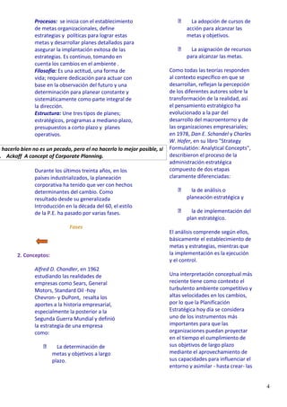 4
Procesos: se inicia con el establecimiento
de metas organizacionales, define
estrategias y políticas para lograr estas
metas y desarrollar planes detallados para
asegurar la implantación exitosa de las
estrategias. Es continuo, tomando en
cuenta los cambios en el ambiente .
Filosofía: Es una actitud, una forma de
vida; requiere dedicación para actuar con
base en la observación del futuro y una
determinación para planear constante y
sistemáticamente como parte integral de
la dirección.
Estructura: Une tres tipos de planes;
estratégicos, programas a mediano plazo,
presupuestos a corto plazo y planes
operativos.
o hacerlo bien no es un pecado, pero el no hacerlo lo mejor posible, sí
. Ackoff A concept of Corporate Planning.
Durante los últimos treinta años, en los
países industrializados, la planeación
corporativa ha tenido que ver con hechos
determinantes del cambio. Como
resultado desde su generalizada
Introducción en la década del 60, el estilo
de la P.E. ha pasado por varias fases.
Fases
2. Conceptos:
Alfred D. Chandler, en 1962
estudiando las realidades de
empresas como Sears, General
Motors, Standard Oil -hoy
Chevron- y DuPont, resalta los
aportes a la historia empresarial,
especialmente la posterior a la
Segunda Guerra Mundial y definió
la estrategia de una empresa
como:
La determinación de
metas y objetivos a largo
plazo.
La adopción de cursos de
acción para alcanzar las
metas y objetivos.
La asignación de recursos
para alcanzar las metas.
Como todas las teorías responden
al contexto específico en que se
desarrollan, reflejan la percepción
de los diferentes autores sobre la
transformación de la realidad, así
el pensamiento estratégico ha
evolucionado a la par del
desarrollo del macroentorno y de
las organizaciones empresariales;
en 1978, Dan E. Schandel y Charles
W. Hofer, en su libro "Strategy
Formulatión: Analytical Concepts",
describieron el proceso de la
administración estratégica
compuesto de dos etapas
claramente diferenciadas:
la de análisis o
planeación estratégica y
la de implementación del
plan estratégico.
El análisis comprende según ellos,
básicamente el establecimiento de
metas y estrategias, mientras que
la implementación es la ejecución
y el control.
Una interpretación conceptual más
reciente tiene como contexto el
turbulento ambiente competitivo y
altas velocidades en los cambios,
por lo que la Planificación
Estratégica hoy día se considera
uno de los instrumentos más
importantes para que las
organizaciones puedan proyectar
en el tiempo el cumplimiento de
sus objetivos de largo plazo
mediante el aprovechamiento de
sus capacidades para influenciar el
entorno y asimilar - hasta crear- las
 