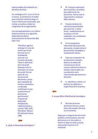 5
oportunidades del ambiente en
beneficio de éstas.
Sin embargo la P.E. no es un fin en
sí misma, al contrario es el medio
para concertar esfuerzos bajo un
marco referencial consensado, que
motive y movilice a todos los
integrantes de la organización.
Una conceptualización a mi criterio
bastante precisa es la siguiente,
elaborada por Banco
Interamericano de Desarrollo BID,
EIAP, FGV :
"Planificar significa
anticipar el curso de
acción que ha de
tomarse con la
finalidad de
alcanzar una
situación deseada.
Tanto la definición
de la situación
deseada como la
selección y el curso
de acción forman
parte de una
secuencia de
decisiones y actos
que realizados de
manera sistemática
y ordenada
constituyen lo que
se denomina el
proceso de
planificación"
Proyecto de
desarrollo:
Planificación,
implementación y
control / BID, EIAP,
FGV Brasil. México
DF editorial Limusa
1985
3. ¿Qué es Planeación Estratégica ?
PE. Incluye la aplicación
de la intuición y el análisis
para determinar las
posiciones futuras que la
organización o empresa
debe alcanzar.
Proceso dinámico lo
suficientemente flexible
para permitir -y hasta
forzar- modificaciones en
los planes a fin de
responder a las cambiantes
circunstancias .
Es el componente
intermedio del proceso de
planeación, situado entre el
pensamiento estratégico y
la planeación táctica.
Trata con el porvenir de
las decisiones actuales,
observa la cadena de
consecuencias de las
causas y efectos durante un
tiempo, relacionadas con
una decisión real o
intencionada que tomara la
dirección.
Es identificar y llevar a la
practica los objetivos a
Largo Plazo de la empresa.
4. Lo que NO es Planificación Estratégica:
No trata de tomar
decisiones futuras, ya que
estas sólo pueden tomarse
en el momento.
Exige que se haga la elección entre
posibles eventos futuros, pero las
decisiones en sí, las cuales se
toman en base en estos sucesos,
sólo pueden hacerse en el
momento.
 