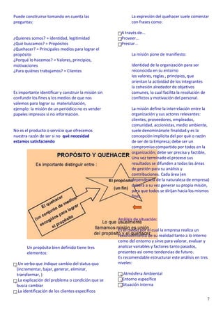7
Puede construirse tomando en cuenta las
preguntas:
¿Quienes somos? = identidad, legitimidad
¿Qué buscamos? = Propósitos
¿Quehacer? = Principales medios para lograr el
propósito
¿Porqué lo hacemos? = Valores, principios,
motivaciones
¿Para quiénes trabajamos? = Clientes
Es importante identificar y construir la misión sin
confundir los fines y los medios de que nos
valemos para lograr su materialización,
ejemplo: la misión de un periódico no es vender
papeles impresos si no información.
No es el producto o servicio que ofrecemos
nuestra razón de ser si no qué necesidad
estamos satisfaciendo
Un propósito bien definido tiene tres
elementos:
Un verbo que indique cambio del status quo
(incrementar, bajar, generar, eliminar,
transformar, )
La explicación del problema o condición que se
busca cambiar
La identificación de los clientes específicos
La expresión del quehacer suele comenzar
con frases como:
A través de...
Proveer...
Prestar...
La misión pone de manifiesto:
Identidad de la organización para ser
reconocida en su entorno
los valores, reglas , principios, que
orientan la actividad de los integrantes
la cohesión alrededor de objetivos
comunes, lo cual facilita la resolución de
conflictos y motivación del personal.
La misión define la interrelación entre la
organización y sus actores relevantes:
clientes, proveedores, empleados,
comunidad, accionistas, medio ambiente,
suele denominársele finalidad y es la
concepción implícita del por qué o razón
de ser de la Empresa; debe ser un
compromiso compartido por todos en la
organización; debe ser precisa y factible,
Una vez terminado el proceso sus
resultados se difunden a todas las áreas
de gestión para su análisis y
contribuciones. Cada área (en
dependencia de la naturaleza de empresa)
deberá a su vez generar su propia misión,
para que todos se dirijan hacia los mismos
fines.
Análisis de situación:
Es el medio por el cual la empresa realiza un
reconocimiento de su realidad tanto a lo interno
como del entorno y sirve para valorar, evaluar y
analizar variables y factores tanto pasados,
presentes así como tendencias de futuro.
Es recomendable estructurar este análisis en tres
niveles:
Atmósfera Ambiental
Entorno específico
Situación interna
 