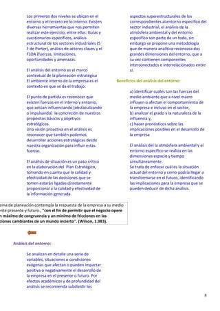 8
Los primeros dos niveles se ubican en el
entorno y el tercero en lo interno. Existen
diversas herramientas que nos permiten
realizar este ejercicio, entre ellas: Guías y
cuestionarios específicos, análisis
estructural de los sectores industriales (5
F de Porter), análisis de actores claves y el
FLOA (fuerzas, limitaciones,
oportunidades y amenazas.
El análisis del entorno es el marco
contextual de la planeación estratégica
El ambiente interno de la empresa es el
contexto en que se da el trabajo.
El punto de partida es reconocer que
existen fuerzas en el interno y entorno,
que actúan influenciando (obstaculizando
o impulsando) la concreción de nuestros
propósitos básicos y objetivos
estratégicos.
Una visión proactiva en el análisis es
reconocer que también podemos
desarrollar acciones estratégicas desde
nuestra organización para influir estas
fuerzas.
El análisis de situación es un paso crítico
en la elaboración del Plan Estratégico,
tomando en cuanta que la calidad y
efectividad de las decisiones que se
tomen estarán ligadas directamente
proporcional a la calidad y efectividad de
la información generada.
ema de planeación contempla la respuesta de la empresa a su medio
ente presente y futuro., "con el fin de permitir que el negocio opere
n máximo de congruencia y un mínimo de fricciones en las
ciones cambiantes de un mundo incierto". (Wilson, 1.983).
Análisis del entorno:
Se analizan en detalle una serie de
variables, situaciones o condiciones
exógenas que afectan o pueden impactar
positiva o negativamente el desarrollo de
la empresa en el presente o futuro. Por
efectos académicos y de profundidad del
análisis se recomienda subdividir los
aspectos superestructurales de los
correspondientes al entorno específico del
sector industrial; el análisis de la
atmósfera ambiental y del entorno
específico son parte de un todo, sin
embargo se propone una metodología
que de manera analítica reconozca dos
grandes dimensiones del entorno, que a
su vez contienen componentes
interconectados e interrelacionados entre
sí.
Beneficios del análisis del entorno:
a) identificar cuáles son las fuerzas del
medio ambiente que a nivel macro
influyen o afectan el comportamiento de
la empresa e incluso en el sector,
b) analizar el grado y la naturaleza de la
influencia y,
c) hacer pronósticos sobre las
implicaciones posibles en el desarrollo de
la empresa
El análisis del la atmósfera ambiental y el
entorno específico se realiza en las
dimensiones espacio y tiempo
simultáneamente.
Se trata de enfocar cuál es la situación
actual del entorno y como podría llegar a
transformarse en el futuro, identificando
las implicaciones para la empresa que se
pueden deducir de dicha análisis.
 