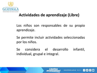 Actividades de aprendizaje (Libre)
Los niños son responsables de su propio
aprendizaje.
Se permite incluir actividades seleccionadas
por los niños.
Se considera el desarrollo infantil,
individual, grupal e integral.
 