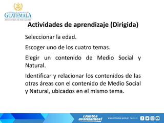 Actividades de aprendizaje (Dirigida)
Seleccionar la edad.
Escoger uno de los cuatro temas.
Elegir un contenido de Medio Social y
Natural.
Identificar y relacionar los contenidos de las
otras áreas con el contenido de Medio Social
y Natural, ubicados en el mismo tema.
 
