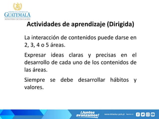 Actividades de aprendizaje (Dirigida)
La interacción de contenidos puede darse en
2, 3, 4 o 5 áreas.
Expresar ideas claras y precisas en el
desarrollo de cada uno de los contenidos de
las áreas.
Siempre se debe desarrollar hábitos y
valores.
 