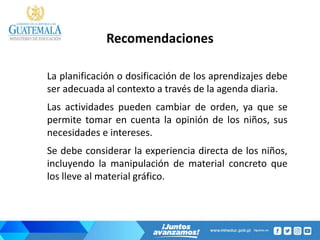 Recomendaciones
La planificación o dosificación de los aprendizajes debe
ser adecuada al contexto a través de la agenda diaria.
Las actividades pueden cambiar de orden, ya que se
permite tomar en cuenta la opinión de los niños, sus
necesidades e intereses.
Se debe considerar la experiencia directa de los niños,
incluyendo la manipulación de material concreto que
los lleve al material gráfico.
 
