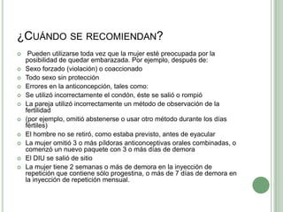 ¿Cuándo se recomiendan? Pueden utilizarse toda vez que la mujer esté preocupada por la posibilidad de quedar embarazada. Por ejemplo, después de:Sexo forzado (violación) o coaccionadoTodo sexo sin protecciónErrores en la anticoncepción, tales como:Se utilizó incorrectamente el condón, éste se salió o rompióLa pareja utilizó incorrectamente un método de observación de la fertilidad(por ejemplo, omitió abstenerse o usar otro método durante los días fértiles)El hombre no se retiró, como estaba previsto, antes de eyacularLa mujer omitió 3 o más píldoras anticonceptivas orales combinadas, ocomenzó un nuevo paquete con 3 o más días de demoraEl DIU se salió de sitioLa mujer tiene 2 semanas o más de demora en la inyección de repetición que contiene sólo progestina, o más de 7 días de demora en la inyección de repetición mensual.