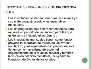Inyectables mensuales y de progestina solaLos inyectables se deben poner una vez al mes ya sea el de progestina sola y los inyectables mensuales.Los de progestina sola son recomendables para mujeres en periodo de lactancia o para las que estén contra indicado el estrógeno .Los inyectables mensuales tienen como función prevenir la liberación de óvulos de los ovarios (ovulación) y los inyectables con progestina sola tienen comomecanismo de acción el engrosamiento de la mucosa cervicaly también  ladistorsión del ciclo menstrual, incluyendo la liberación de óvulos delos ovarios.