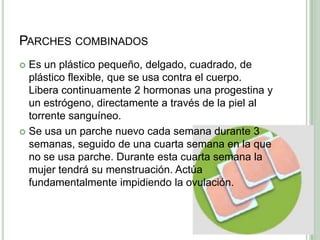 Parches combinadosEs un plástico pequeño, delgado, cuadrado, de plástico flexible, que se usa contra el cuerpo. Libera continuamente 2 hormonas una progestina y un estrógeno, directamente a través de la piel al torrente sanguíneo.Se usa un parche nuevo cada semana durante 3 semanas, seguido de unacuarta semana en la que no se usa parche. Durante esta cuarta semana la mujer tendrá su menstruación. Actúa fundamentalmente impidiendo la ovulación.