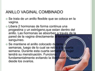 ANILLO VAGINAL COMBINADOSe trata de un anillo flexible que se coloca en la vagina.Libera 2 hormonas de forma continua una progestina y un estrógeno,queestan dentro del anillo. Las hormonas se absorben a través de la pared de la vagina directamente al torrente sanguíneo.Se mantiene el anillo colocado durante 3 semanas, luego de lo cual se retira a la cuarta semana. Durante esta cuarta semana la mujer tendrá su menstruación. Funciona fundamentalmente evitando la liberación de óvulos desde los ovarios.