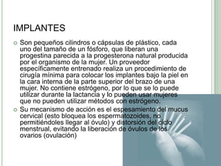 IMPLANTESSon pequeños cilindros o cápsulas de plástico, cada uno del tamaño de un fósforo, que liberan una progestina parecida a la progesterona natural producida por el organismo de la mujer. Un proveedor específicamente entrenado realiza un procedimiento de cirugía mínima para colocar los implantes bajo la piel en la cara interna de la parte superior del brazo de una mujer. No contiene estrógeno, por lo que se lo puede utilizar durante la lactancia y lo pueden usar mujeres que no pueden utilizar métodos con estrógeno.Su mecanismo de acción es el espesamiento del mucus cervical (esto bloquea los espermatozoides, no permitiéndoles llegar al óvulo) y distorsión del ciclo menstrual, evitando la liberación de óvulos de los ovarios (ovulación)