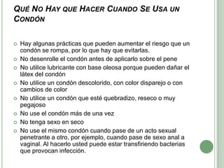 Qué No Hay que Hacer Cuando Se Usa un CondónHay algunas prácticas que pueden aumentar el riesgo que un condón se rompa, por lo que hay que evitarlas.No desenrolle el condón antes de aplicarlo sobre el pene No utilice lubricante con base oleosa porque pueden dañar el látex del condónNo utilice un condón descolorido, con color disparejo o con cambios de colorNo utilice un condón que esté quebradizo, reseco o muy pegajosoNo use el condón más de una vezNo tenga sexo en secoNo use el mismo condón cuando pase de un acto sexual penetrante a otro, por ejemplo, cuando pase de sexo anal a vaginal. Al hacerlo usted puede estar transfiriendo bacterias que provocan infección.