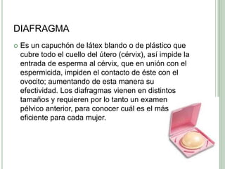 DIAFRAGMAEs un capuchón de látex blando o de plástico que cubre todo el cuello del útero (cérvix), así impide la entrada de esperma al cérvix, que en unión con el espermicida, impiden el contacto de éste con el ovocito; aumentando de esta manera su efectividad. Los diafragmas vienen en distintos tamaños y requieren por lo tanto un examen pélvico anterior, para conocer cuál es el más eficiente para cada mujer.
