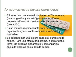 Anticonceptivos orales combinadosPíldoras que contienen dosis bajas de 2 hormonas (una progestina y un estrógeno), su función es prevenir la liberación de óvulos de los ovarios (ovulación).Es un método recomendable para personas organizadas y constantes además es cómodo y asequible .Se deben tomar una píldora cada día, durante todo el mes. Para una efectividad óptima, la mujer debe tomar las píldoras diariamente y comenzar las cajas de píldoras en su debido tiempo.