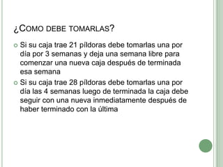 ¿Como debe tomarlas?Si su caja trae 21 píldoras debe tomarlas una por día por 3 semanas y deja una semana libre para comenzar una nueva caja después de terminada esa semanaSi su caja trae 28 píldoras debe tomarlas una por día las 4 semanas luego de terminada la caja debe seguir con una nueva inmediatamente después de haber terminado con la última