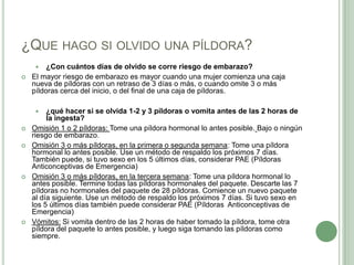 ¿Que hago si olvido una píldora?¿Con cuántos días de olvido se corre riesgo de embarazo?El mayor riesgo de embarazo es mayor cuando una mujer comienza una caja nueva de píldoras con un retraso de 3 días o más, o cuando omite 3 o más píldoras cerca del inicio, o del final de una caja de píldoras.¿qué hacer si se olvida 1-2 y 3 píldoras o vomita antes de las 2 horas de la ingesta?Omisión 1 o 2 píldoras: Tome una píldora hormonal lo antes posible.Bajo o ningún riesgo de embarazo.Omisión 3 o más píldoras, en la primera o segunda semana: Tome una píldora hormonal lo antes posible. Use un método de respaldo los próximos 7 días. También puede, si tuvo sexo en los 5 últimos días, considerar PAE (Píldoras Anticonceptivas de Emergencia)Omisión 3 o más píldoras, en la tercera semana: Tome una píldora hormonal lo antes posible. Termine todas las píldoras hormonales del paquete. Descarte las 7 píldoras no hormonales del paquete de 28 píldoras. Comience un nuevo paquete al día siguiente. Use un método de respaldo los próximos 7 días. Si tuvo sexo en los 5 últimos días también puede considerar PAE (Píldoras  Anticonceptivas de Emergencia)Vómitos: Si vomita dentro de las 2 horas de haber tomado la píldora, tome otra píldora del paquete lo antes posible, y luego siga tomando las píldoras como siempre.