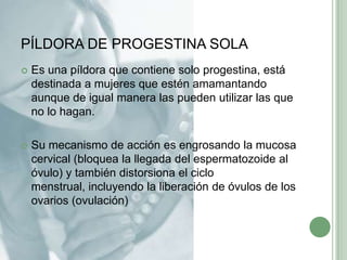 PÍLDORA DE PROGESTINA SOLAEs una píldora que contiene solo progestina, está destinada a mujeres que estén amamantando aunque de igual manera las pueden utilizar las que no lo hagan.Su mecanismo de acción es engrosando la mucosa cervical (bloquea la llegada del espermatozoideal óvulo) y también distorsiona el ciclo menstrual, incluyendo la liberación de óvulos delos ovarios (ovulación)